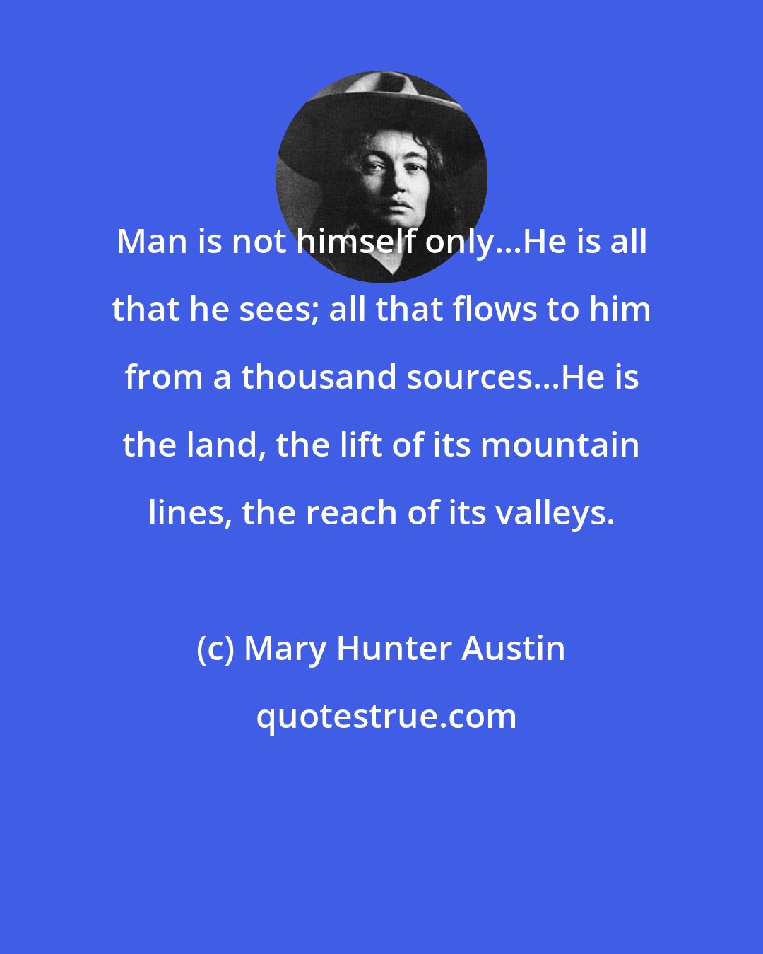 Mary Hunter Austin: Man is not himself only...He is all that he sees; all that flows to him from a thousand sources...He is the land, the lift of its mountain lines, the reach of its valleys.