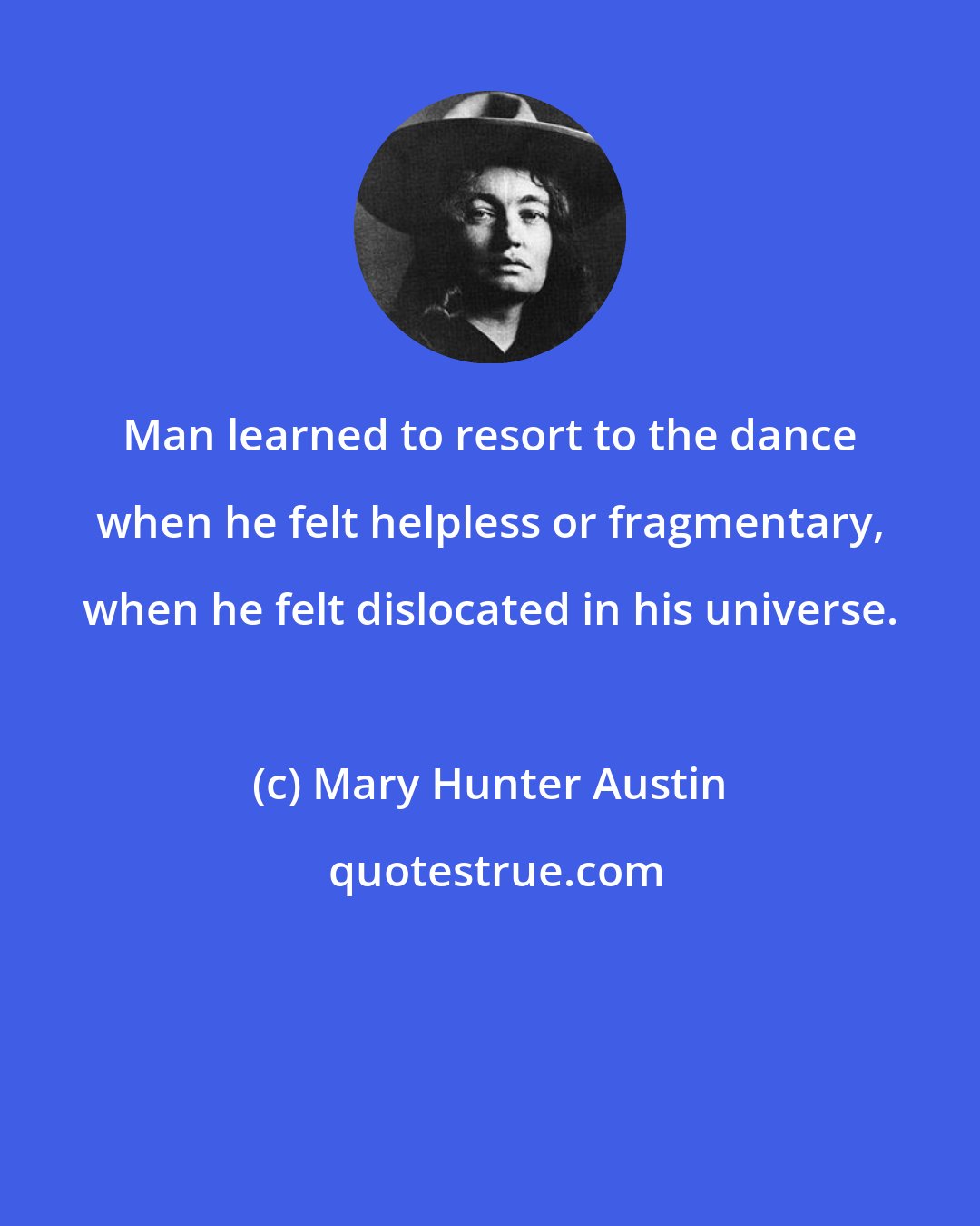 Mary Hunter Austin: Man learned to resort to the dance when he felt helpless or fragmentary, when he felt dislocated in his universe.