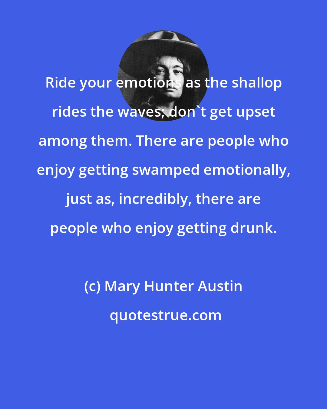 Mary Hunter Austin: Ride your emotions as the shallop rides the waves; don't get upset among them. There are people who enjoy getting swamped emotionally, just as, incredibly, there are people who enjoy getting drunk.