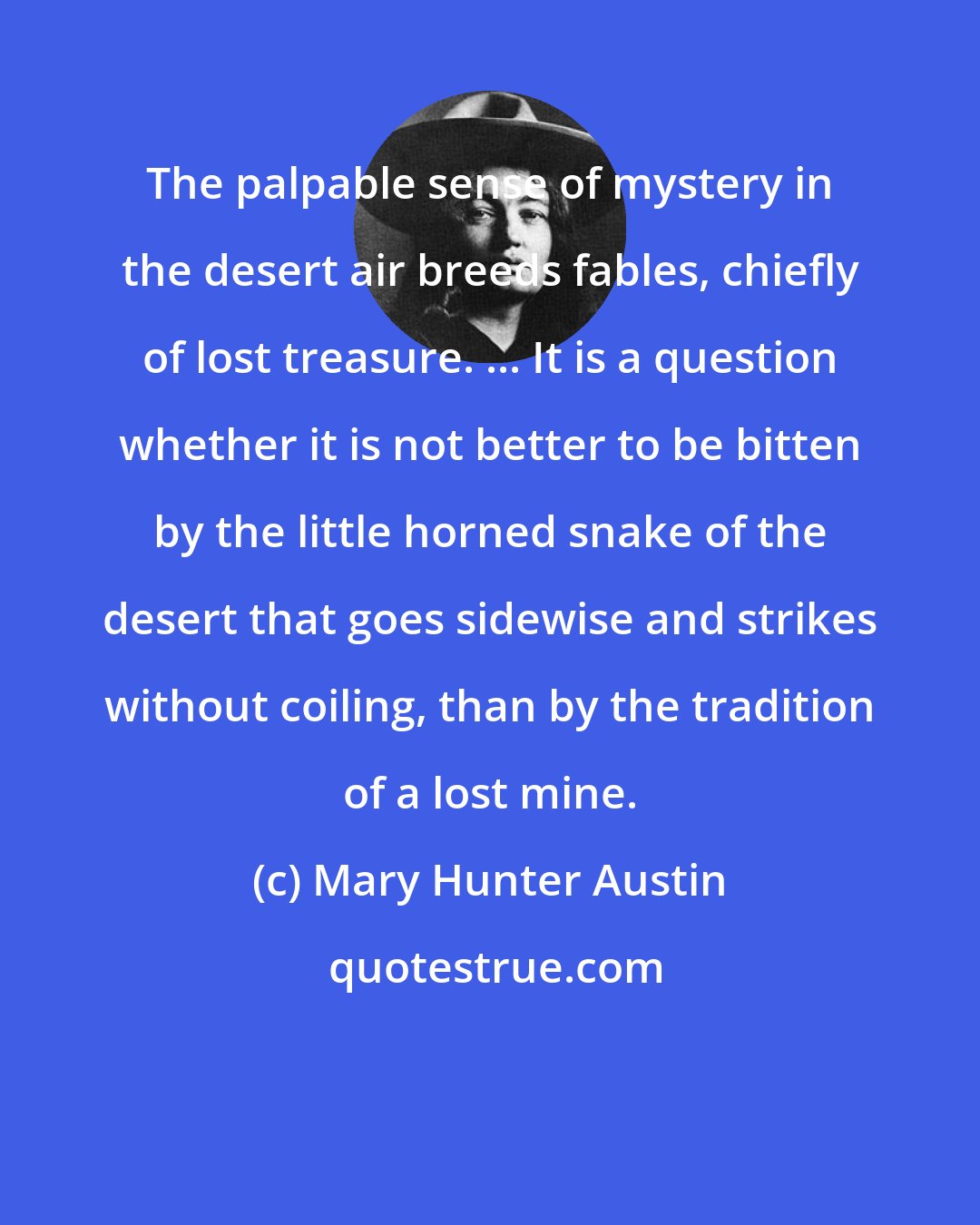 Mary Hunter Austin: The palpable sense of mystery in the desert air breeds fables, chiefly of lost treasure. ... It is a question whether it is not better to be bitten by the little horned snake of the desert that goes sidewise and strikes without coiling, than by the tradition of a lost mine.