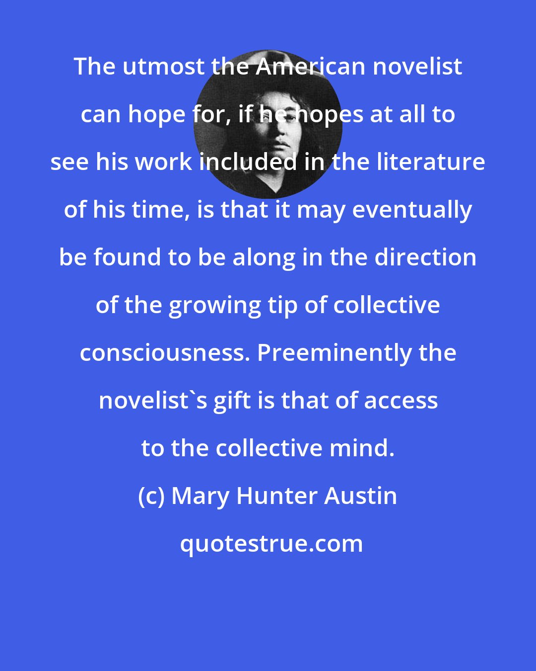 Mary Hunter Austin: The utmost the American novelist can hope for, if he hopes at all to see his work included in the literature of his time, is that it may eventually be found to be along in the direction of the growing tip of collective consciousness. Preeminently the novelist's gift is that of access to the collective mind.