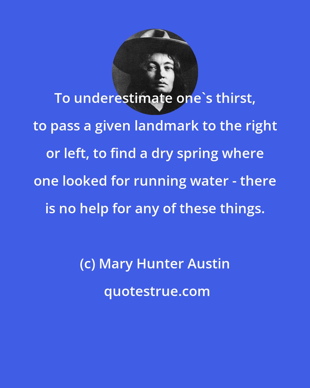 Mary Hunter Austin: To underestimate one's thirst, to pass a given landmark to the right or left, to find a dry spring where one looked for running water - there is no help for any of these things.