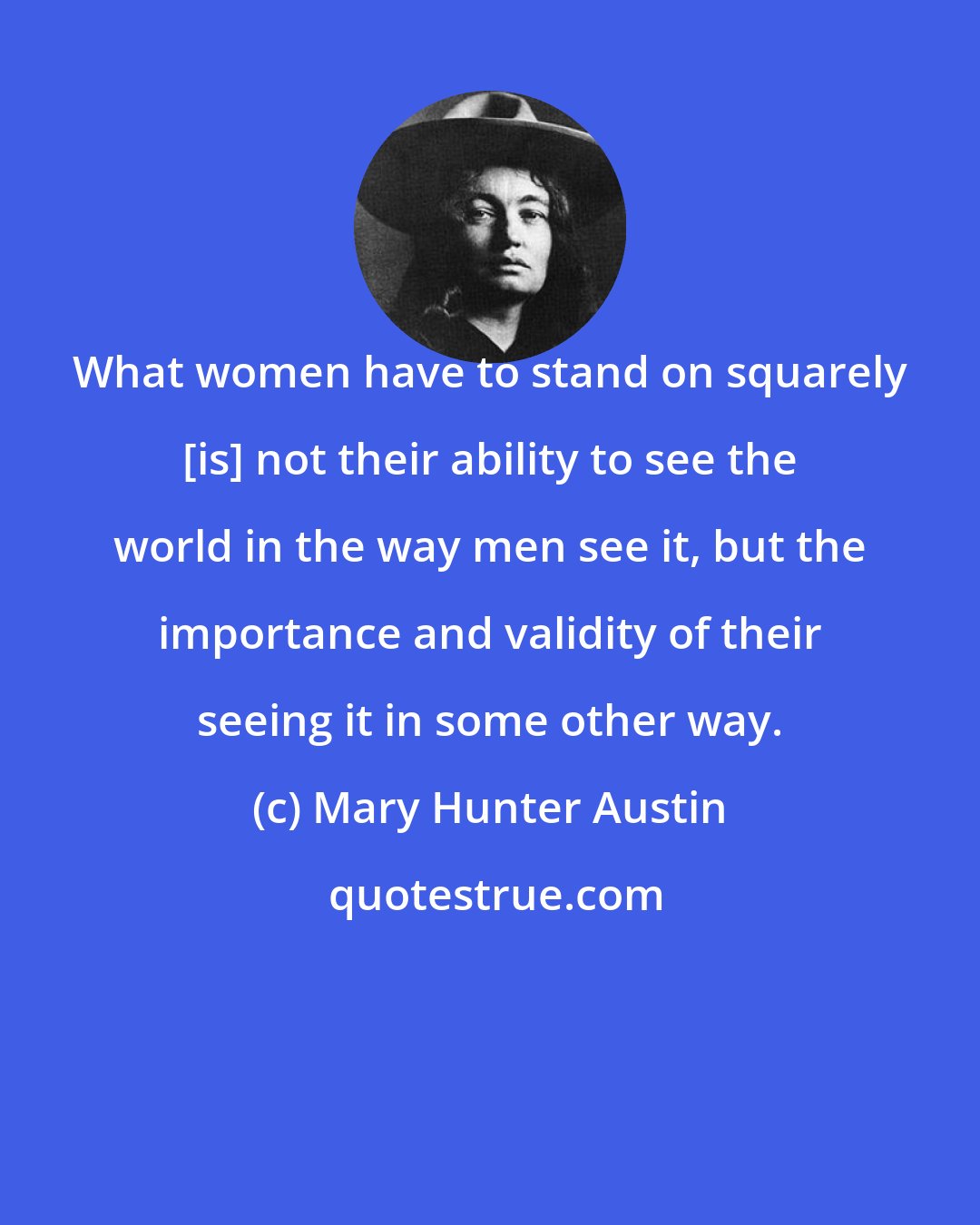 Mary Hunter Austin: What women have to stand on squarely [is] not their ability to see the world in the way men see it, but the importance and validity of their seeing it in some other way.