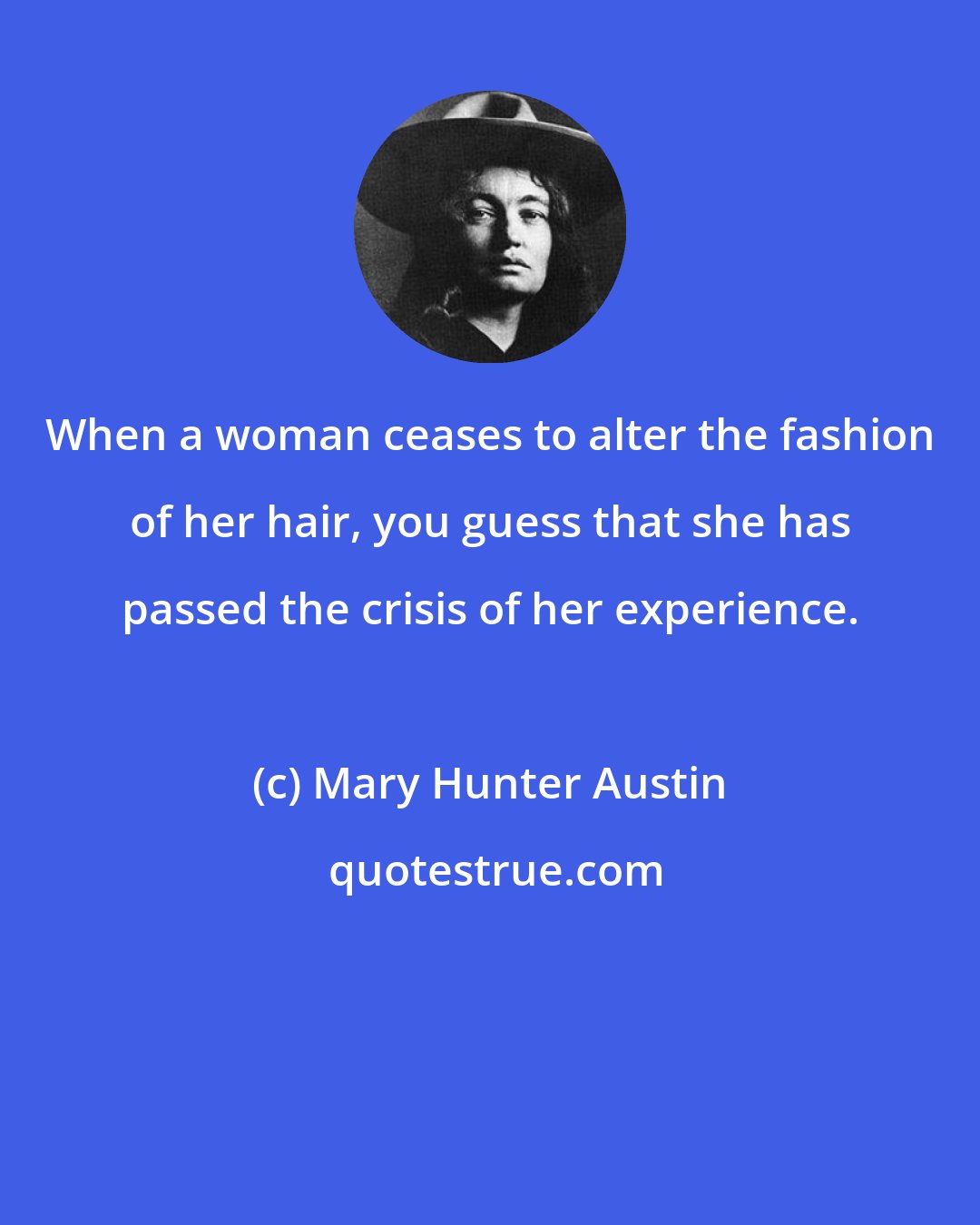 Mary Hunter Austin: When a woman ceases to alter the fashion of her hair, you guess that she has passed the crisis of her experience.