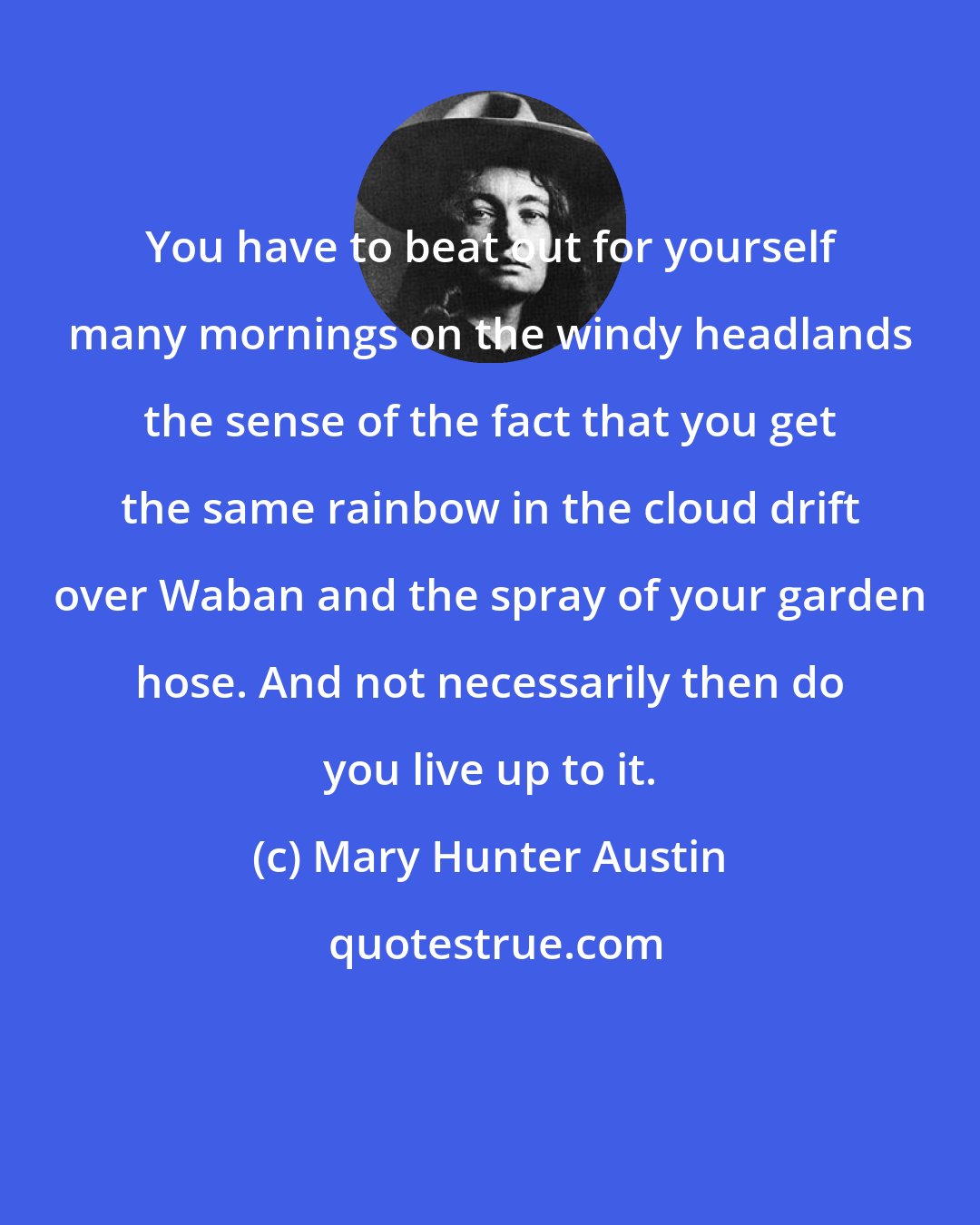 Mary Hunter Austin: You have to beat out for yourself many mornings on the windy headlands the sense of the fact that you get the same rainbow in the cloud drift over Waban and the spray of your garden hose. And not necessarily then do you live up to it.