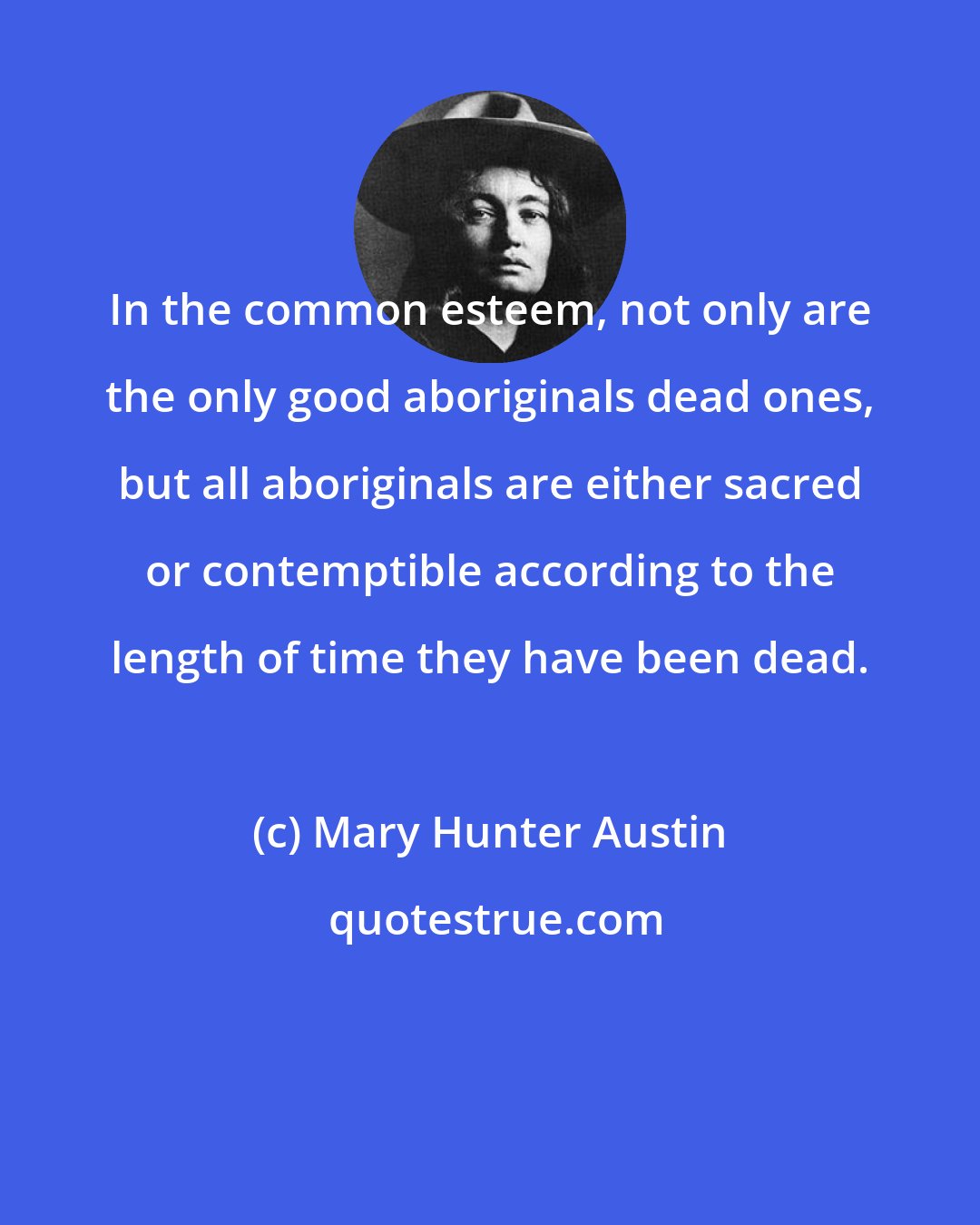 Mary Hunter Austin: In the common esteem, not only are the only good aboriginals dead ones, but all aboriginals are either sacred or contemptible according to the length of time they have been dead.