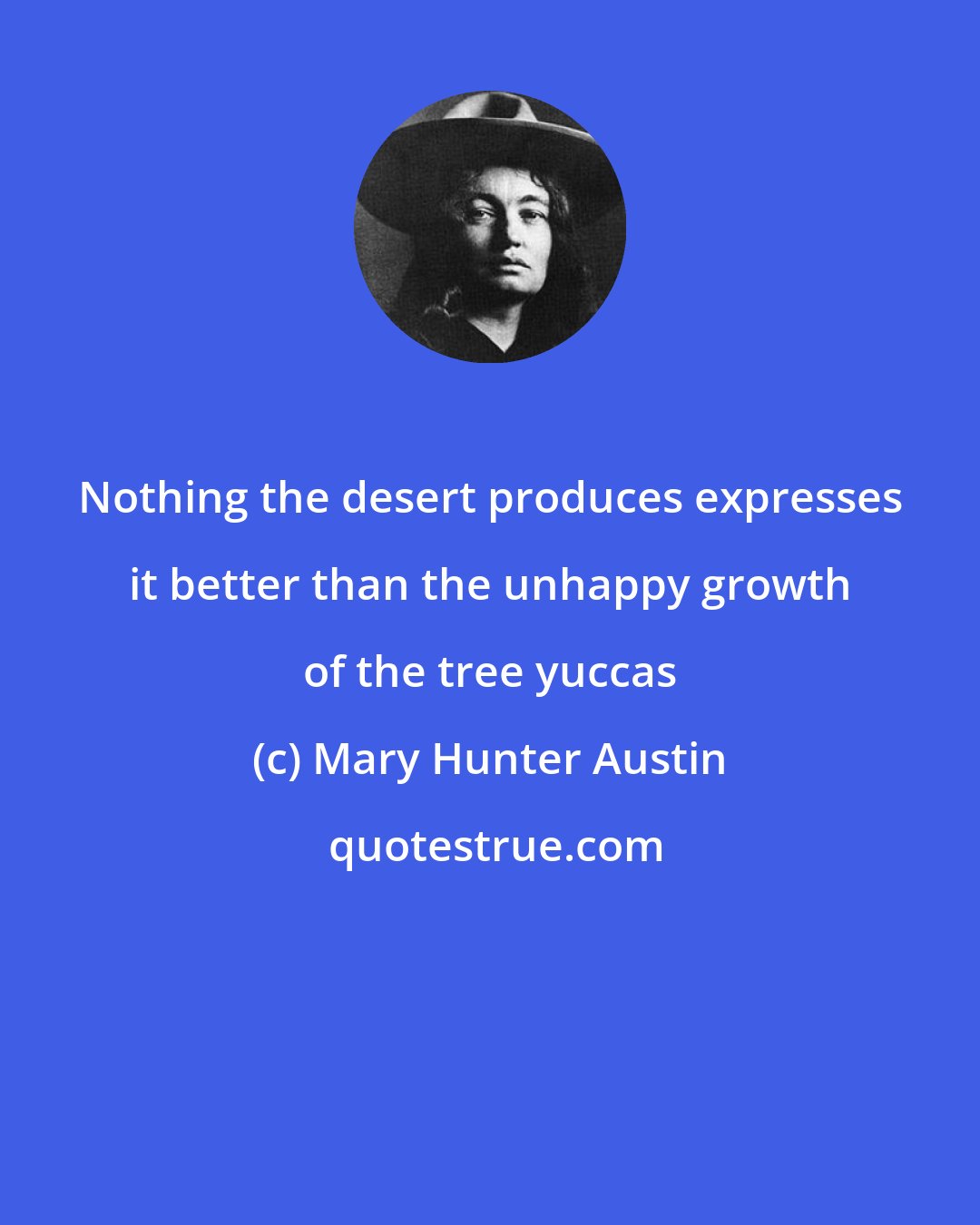 Mary Hunter Austin: Nothing the desert produces expresses it better than the unhappy growth of the tree yuccas