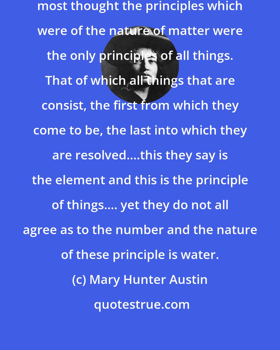 Mary Hunter Austin: Of the first philosophers, then, most thought the principles which were of the nature of matter were the only principles of all things. That of which all things that are consist, the first from which they come to be, the last into which they are resolved....this they say is the element and this is the principle of things.... yet they do not all agree as to the number and the nature of these principle is water.