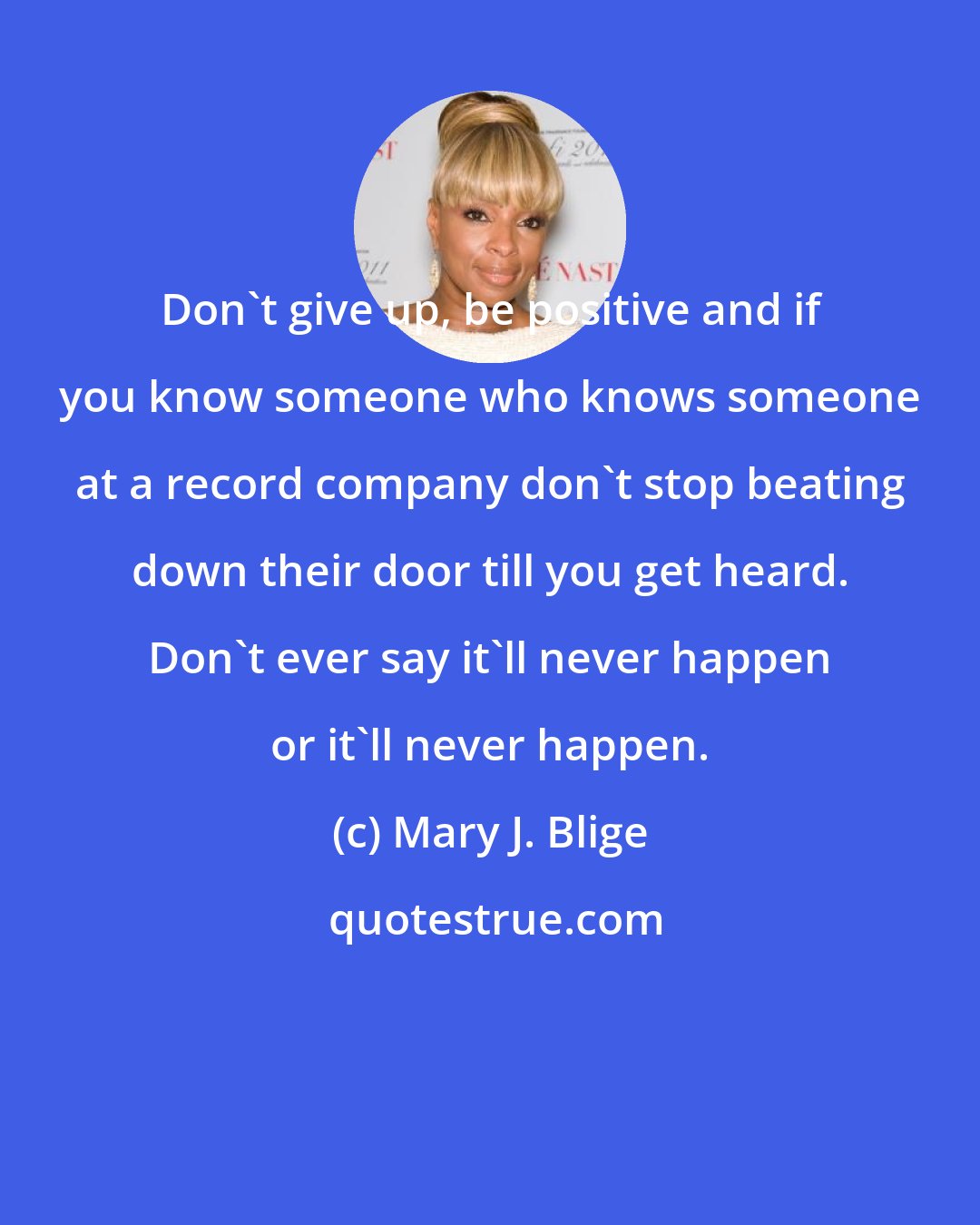 Mary J. Blige: Don't give up, be positive and if you know someone who knows someone at a record company don't stop beating down their door till you get heard. Don't ever say it'll never happen or it'll never happen.