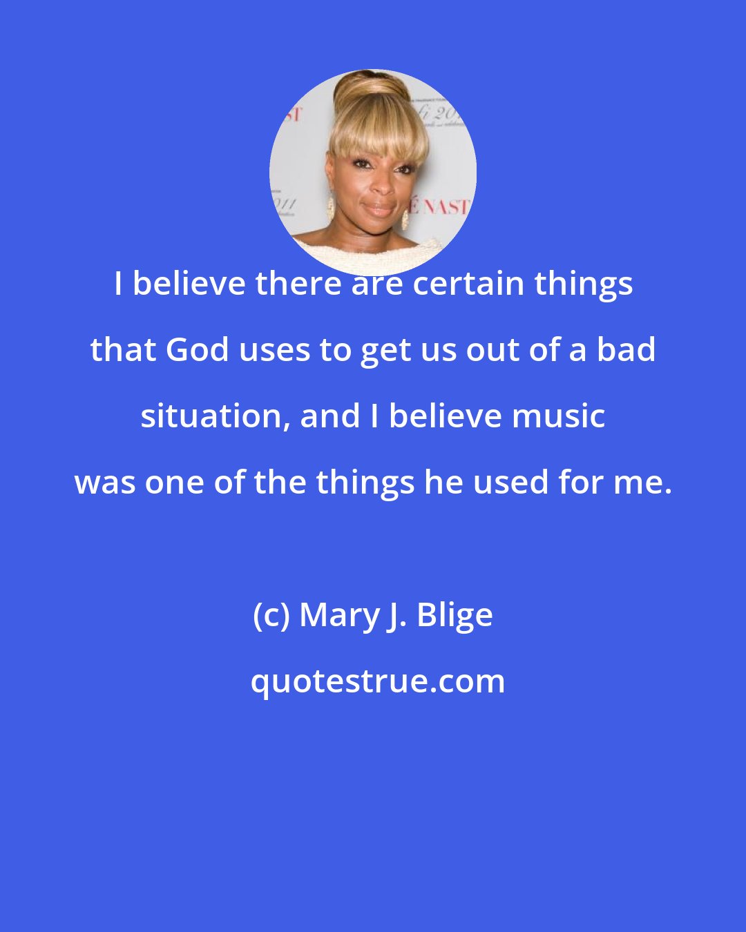 Mary J. Blige: I believe there are certain things that God uses to get us out of a bad situation, and I believe music was one of the things he used for me.