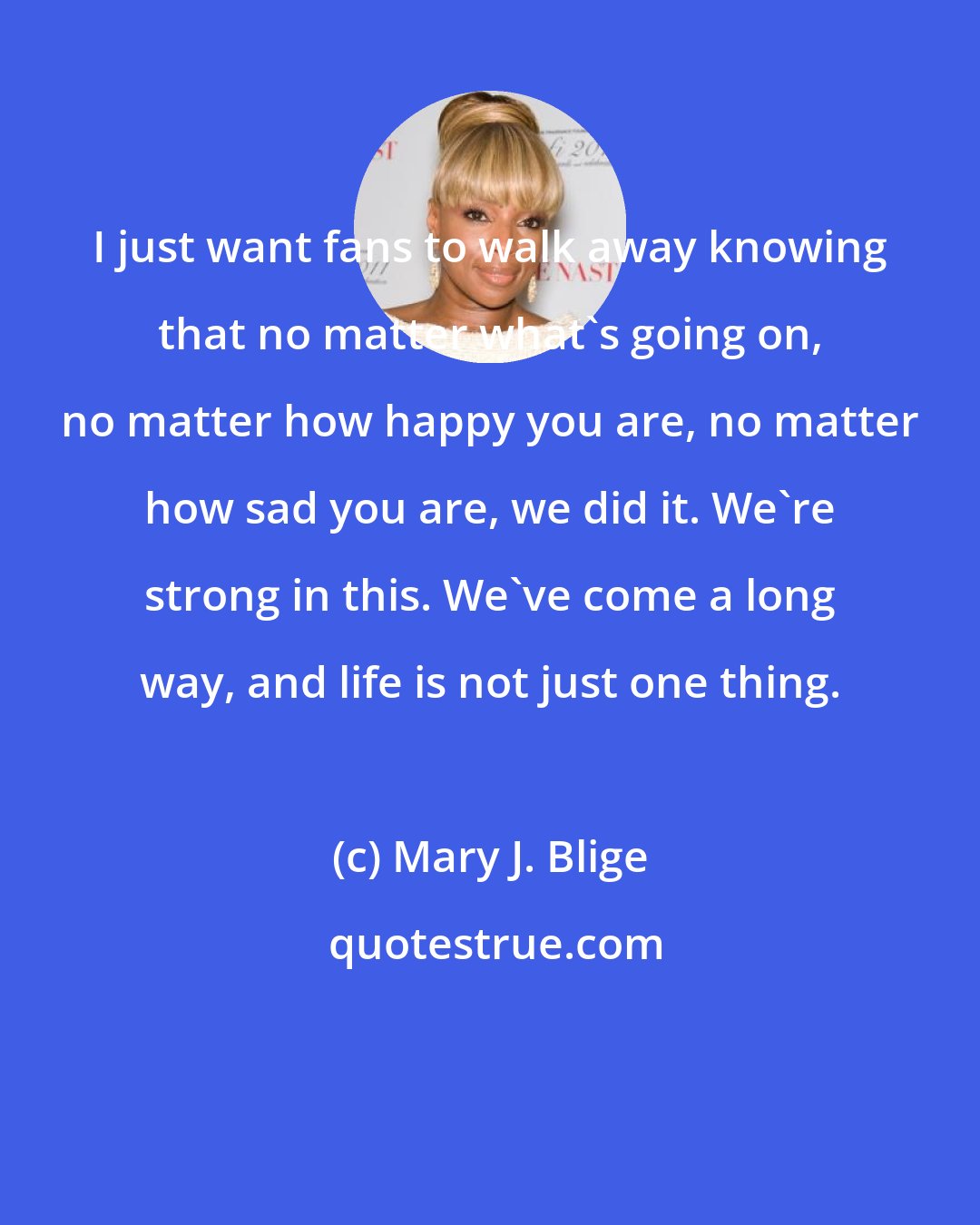 Mary J. Blige: I just want fans to walk away knowing that no matter what's going on, no matter how happy you are, no matter how sad you are, we did it. We're strong in this. We've come a long way, and life is not just one thing.