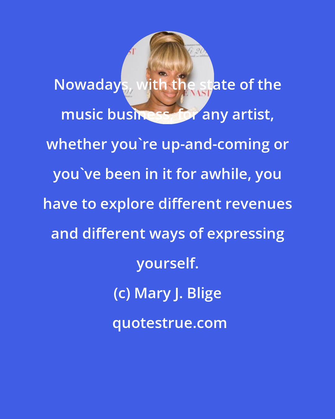 Mary J. Blige: Nowadays, with the state of the music business, for any artist, whether you're up-and-coming or you've been in it for awhile, you have to explore different revenues and different ways of expressing yourself.