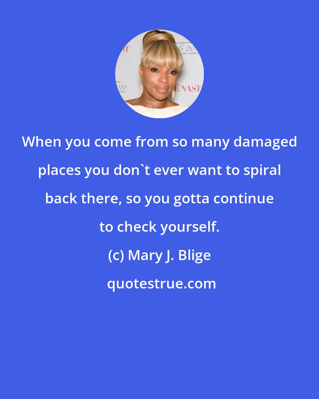 Mary J. Blige: When you come from so many damaged places you don't ever want to spiral back there, so you gotta continue to check yourself.