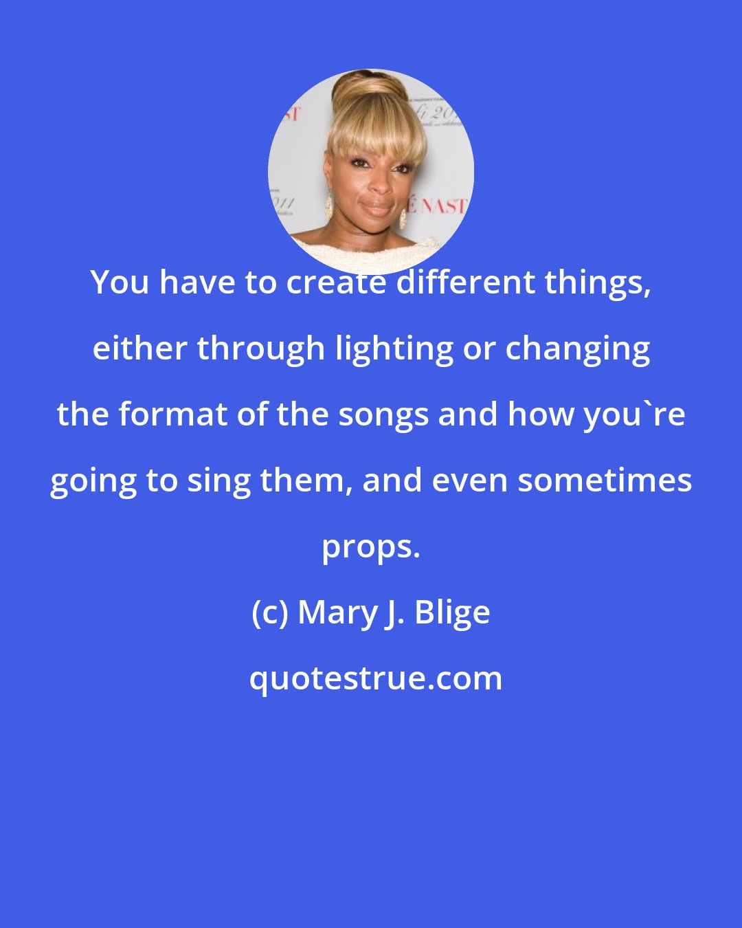 Mary J. Blige: You have to create different things, either through lighting or changing the format of the songs and how you're going to sing them, and even sometimes props.