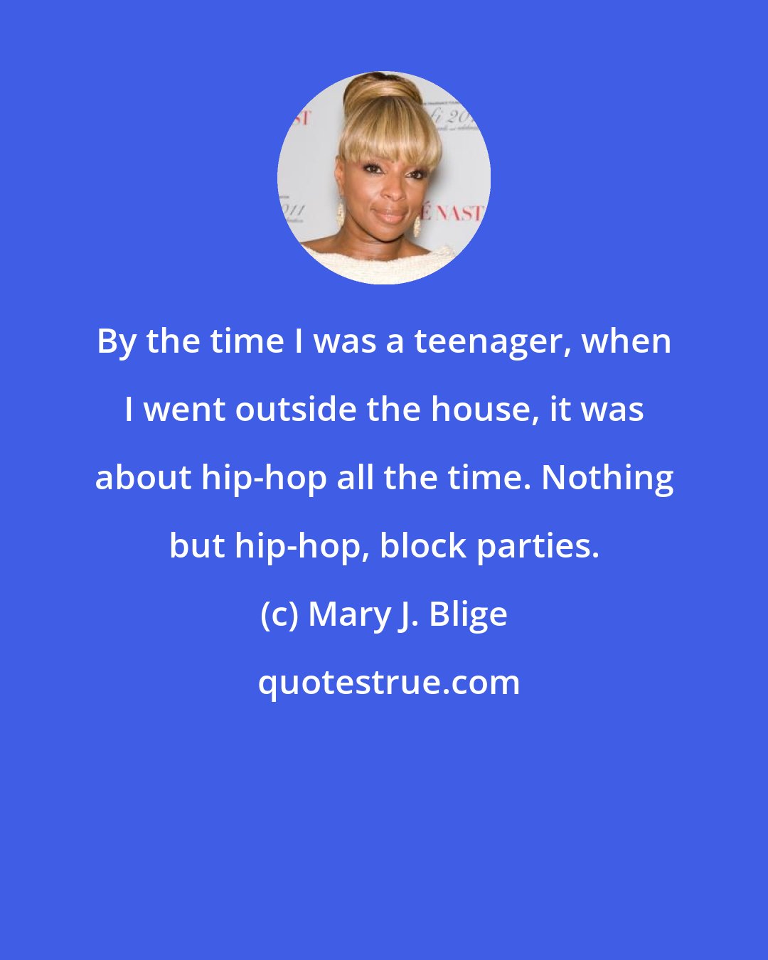 Mary J. Blige: By the time I was a teenager, when I went outside the house, it was about hip-hop all the time. Nothing but hip-hop, block parties.