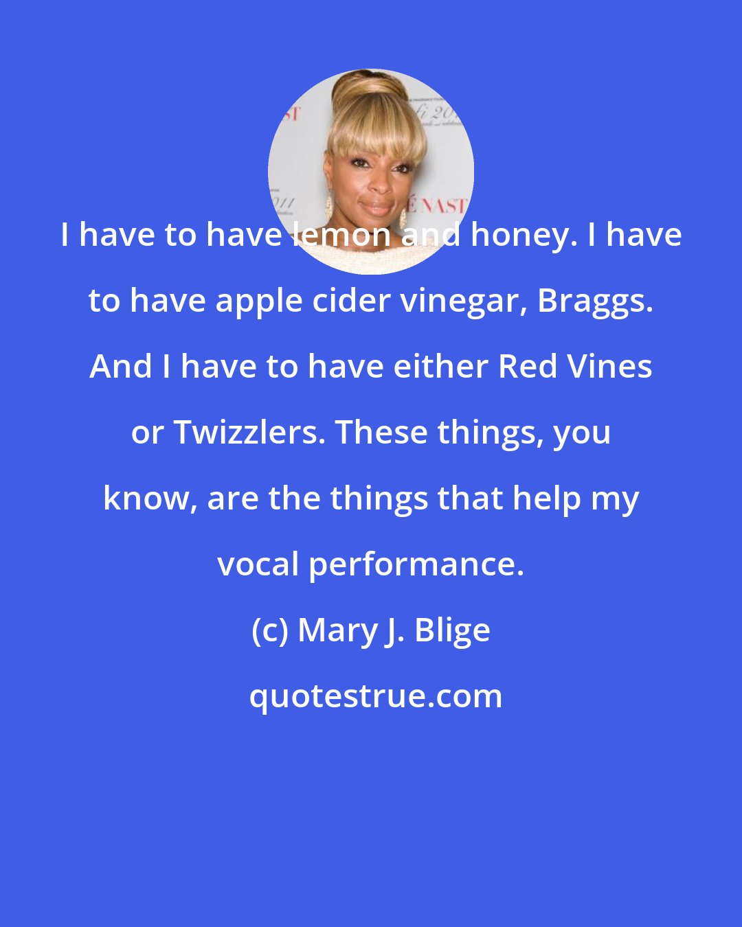 Mary J. Blige: I have to have lemon and honey. I have to have apple cider vinegar, Braggs. And I have to have either Red Vines or Twizzlers. These things, you know, are the things that help my vocal performance.