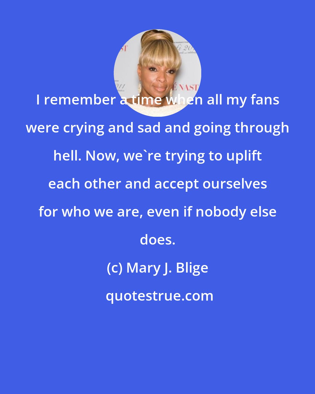 Mary J. Blige: I remember a time when all my fans were crying and sad and going through hell. Now, we're trying to uplift each other and accept ourselves for who we are, even if nobody else does.