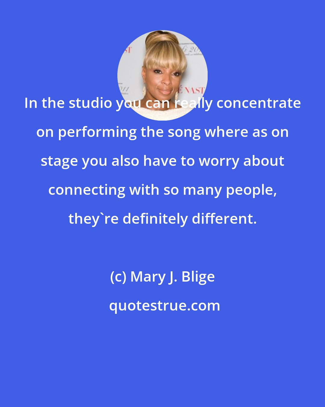 Mary J. Blige: In the studio you can really concentrate on performing the song where as on stage you also have to worry about connecting with so many people, they're definitely different.