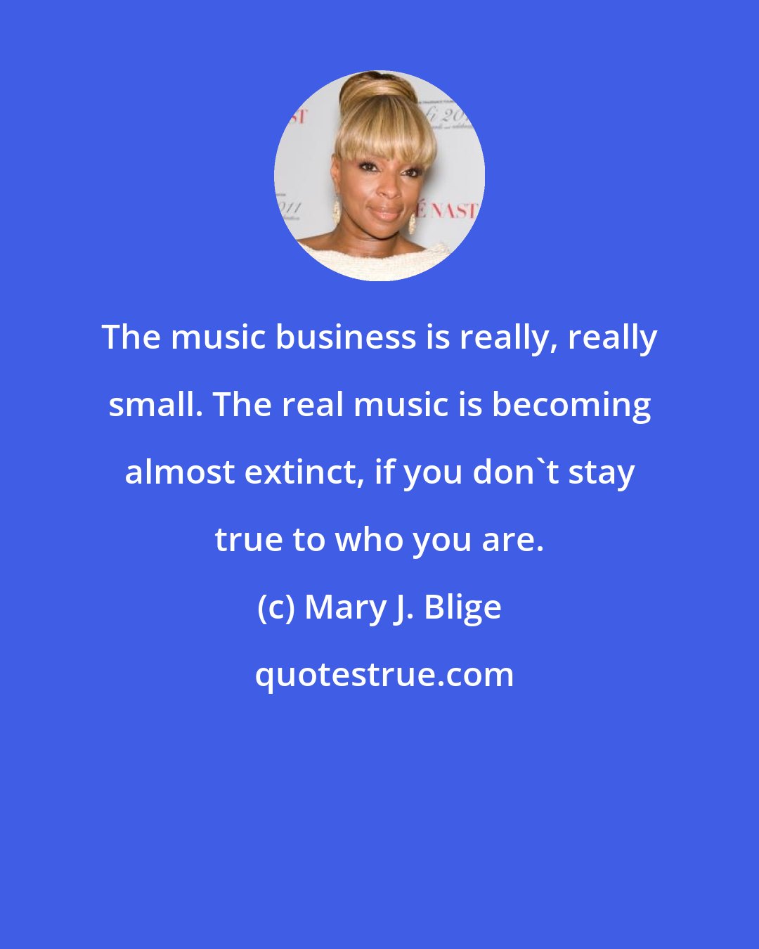 Mary J. Blige: The music business is really, really small. The real music is becoming almost extinct, if you don't stay true to who you are.