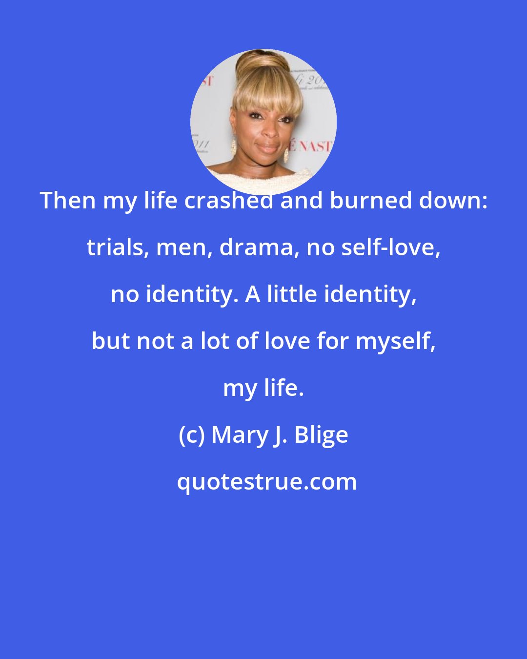 Mary J. Blige: Then my life crashed and burned down: trials, men, drama, no self-love, no identity. A little identity, but not a lot of love for myself, my life.