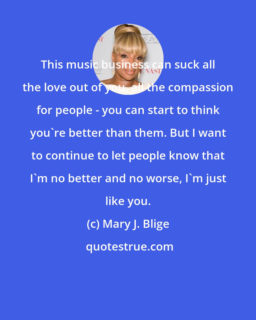 Mary J. Blige: This music business can suck all the love out of you, all the compassion for people - you can start to think you're better than them. But I want to continue to let people know that I'm no better and no worse, I'm just like you.