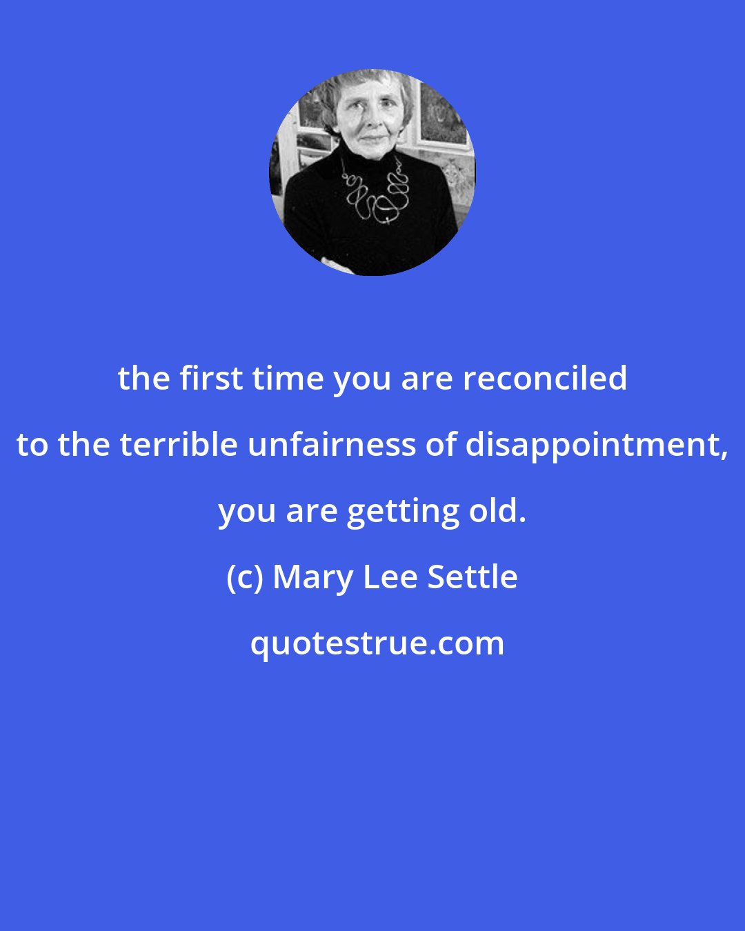 Mary Lee Settle: the first time you are reconciled to the terrible unfairness of disappointment, you are getting old.