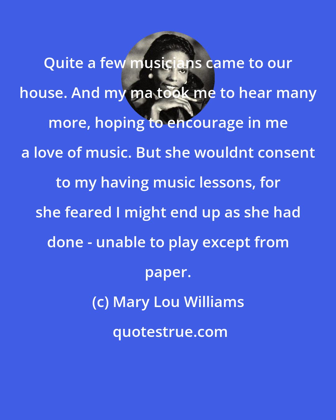 Mary Lou Williams: Quite a few musicians came to our house. And my ma took me to hear many more, hoping to encourage in me a love of music. But she wouldnt consent to my having music lessons, for she feared I might end up as she had done - unable to play except from paper.