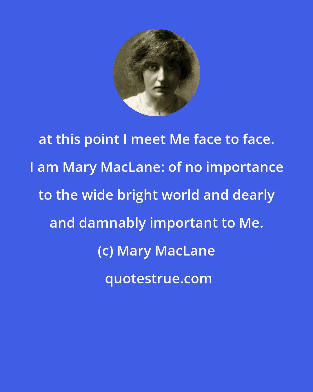 Mary MacLane: at this point I meet Me face to face. I am Mary MacLane: of no importance to the wide bright world and dearly and damnably important to Me.