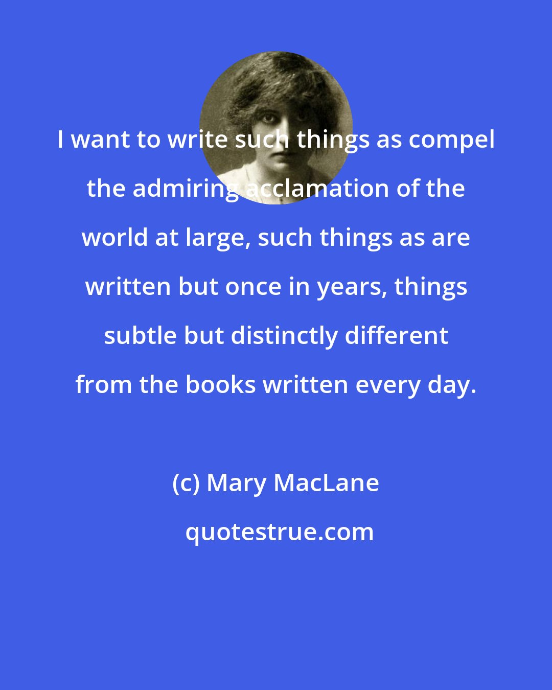 Mary MacLane: I want to write such things as compel the admiring acclamation of the world at large, such things as are written but once in years, things subtle but distinctly different from the books written every day.