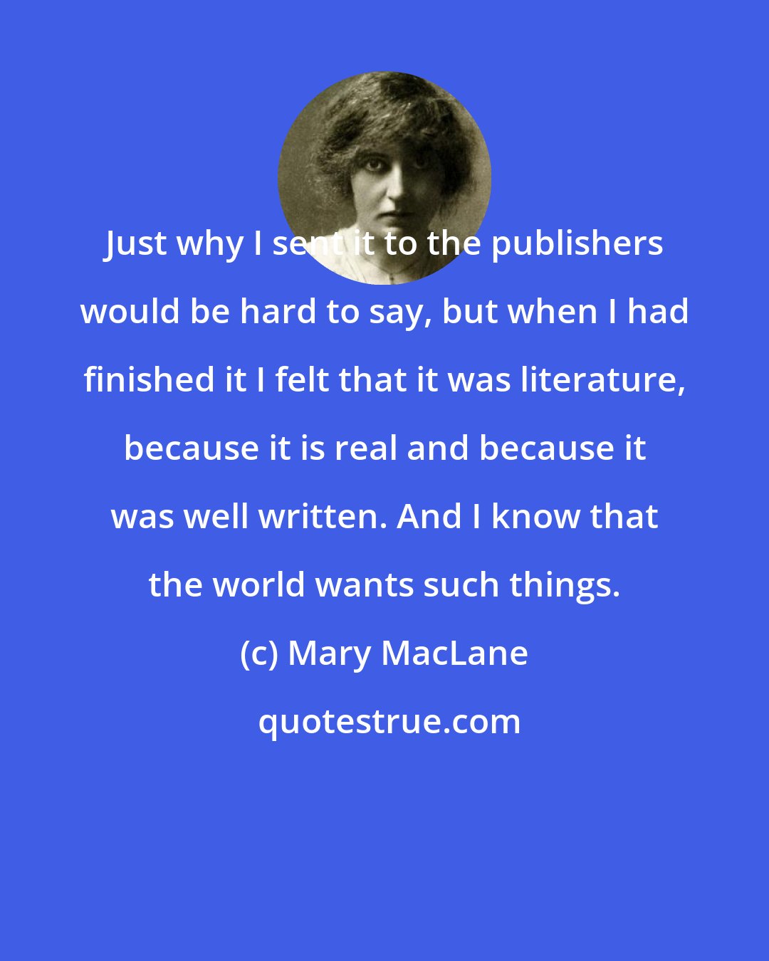 Mary MacLane: Just why I sent it to the publishers would be hard to say, but when I had finished it I felt that it was literature, because it is real and because it was well written. And I know that the world wants such things.