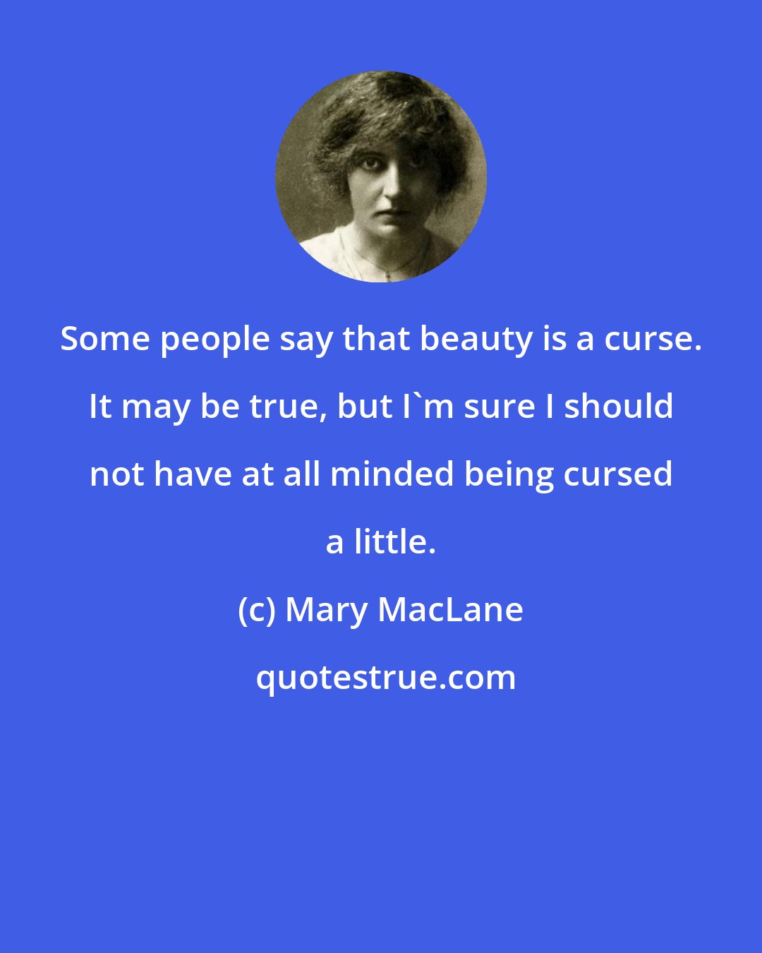 Mary MacLane: Some people say that beauty is a curse. It may be true, but I'm sure I should not have at all minded being cursed a little.