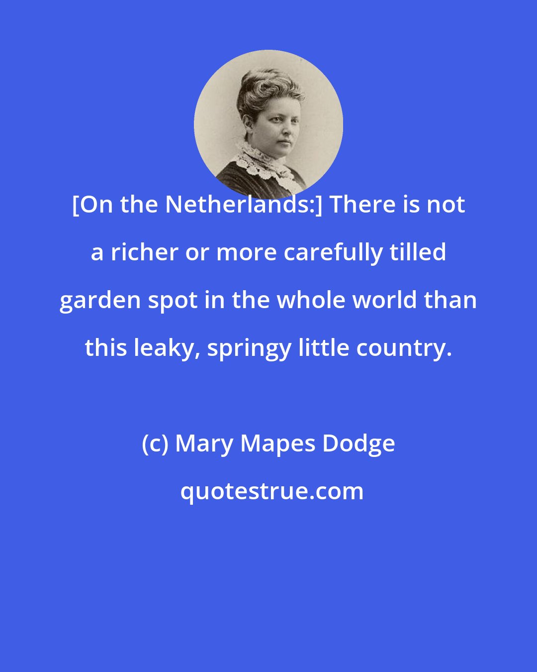 Mary Mapes Dodge: [On the Netherlands:] There is not a richer or more carefully tilled garden spot in the whole world than this leaky, springy little country.