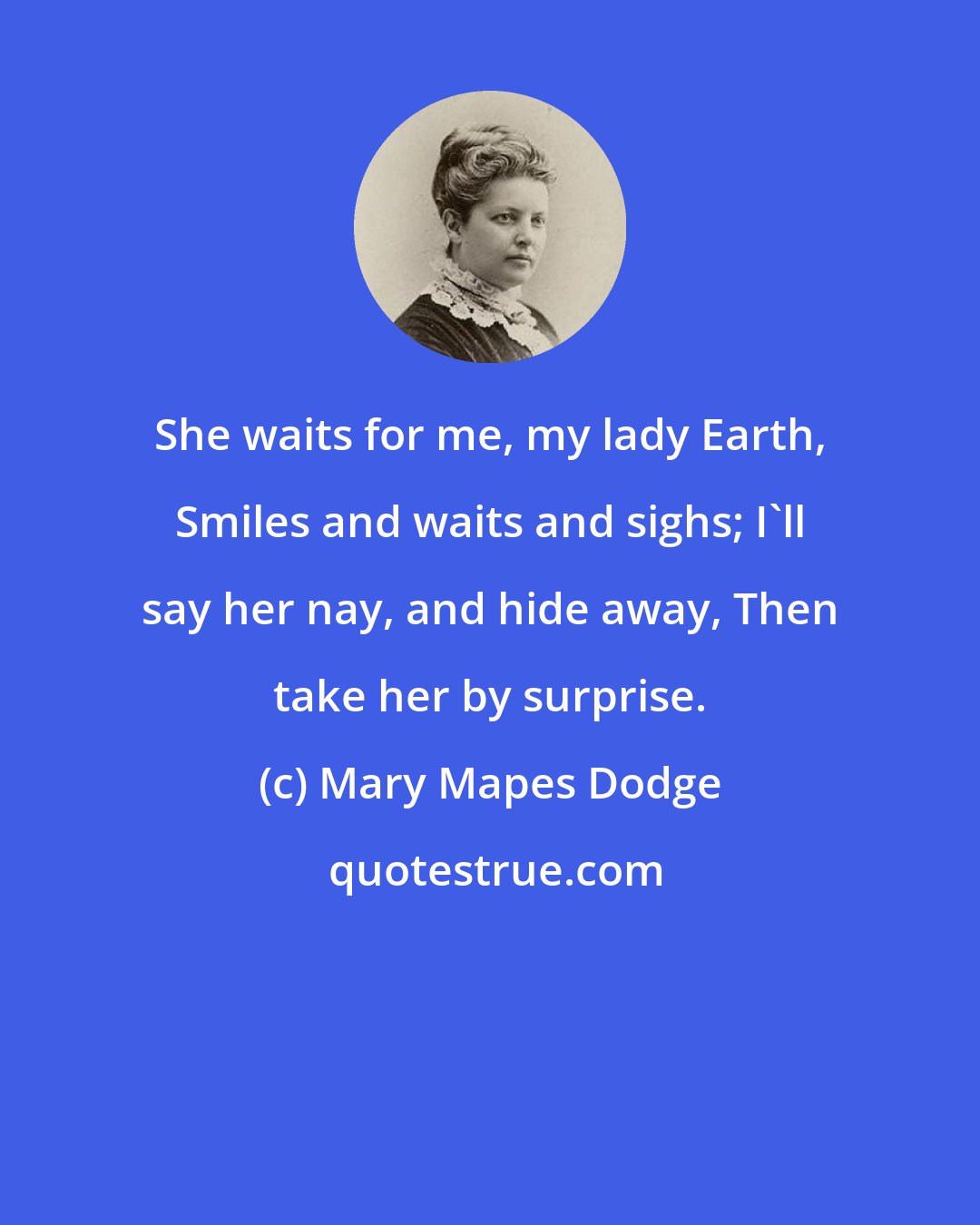 Mary Mapes Dodge: She waits for me, my lady Earth, Smiles and waits and sighs; I'll say her nay, and hide away, Then take her by surprise.