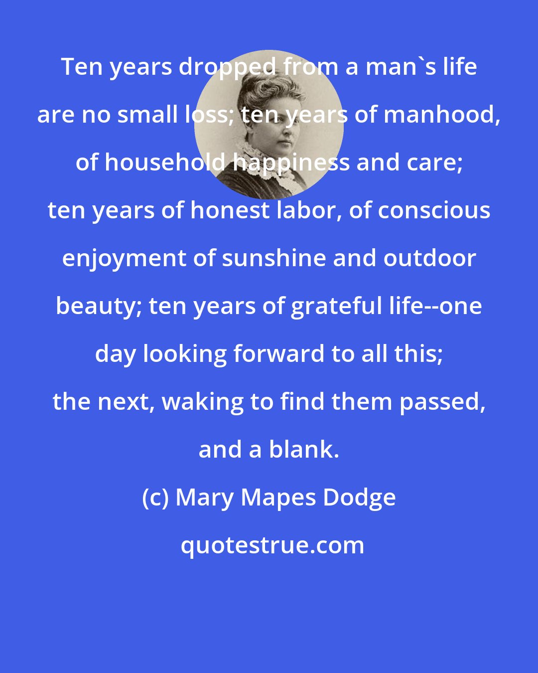 Mary Mapes Dodge: Ten years dropped from a man's life are no small loss; ten years of manhood, of household happiness and care; ten years of honest labor, of conscious enjoyment of sunshine and outdoor beauty; ten years of grateful life--one day looking forward to all this; the next, waking to find them passed, and a blank.