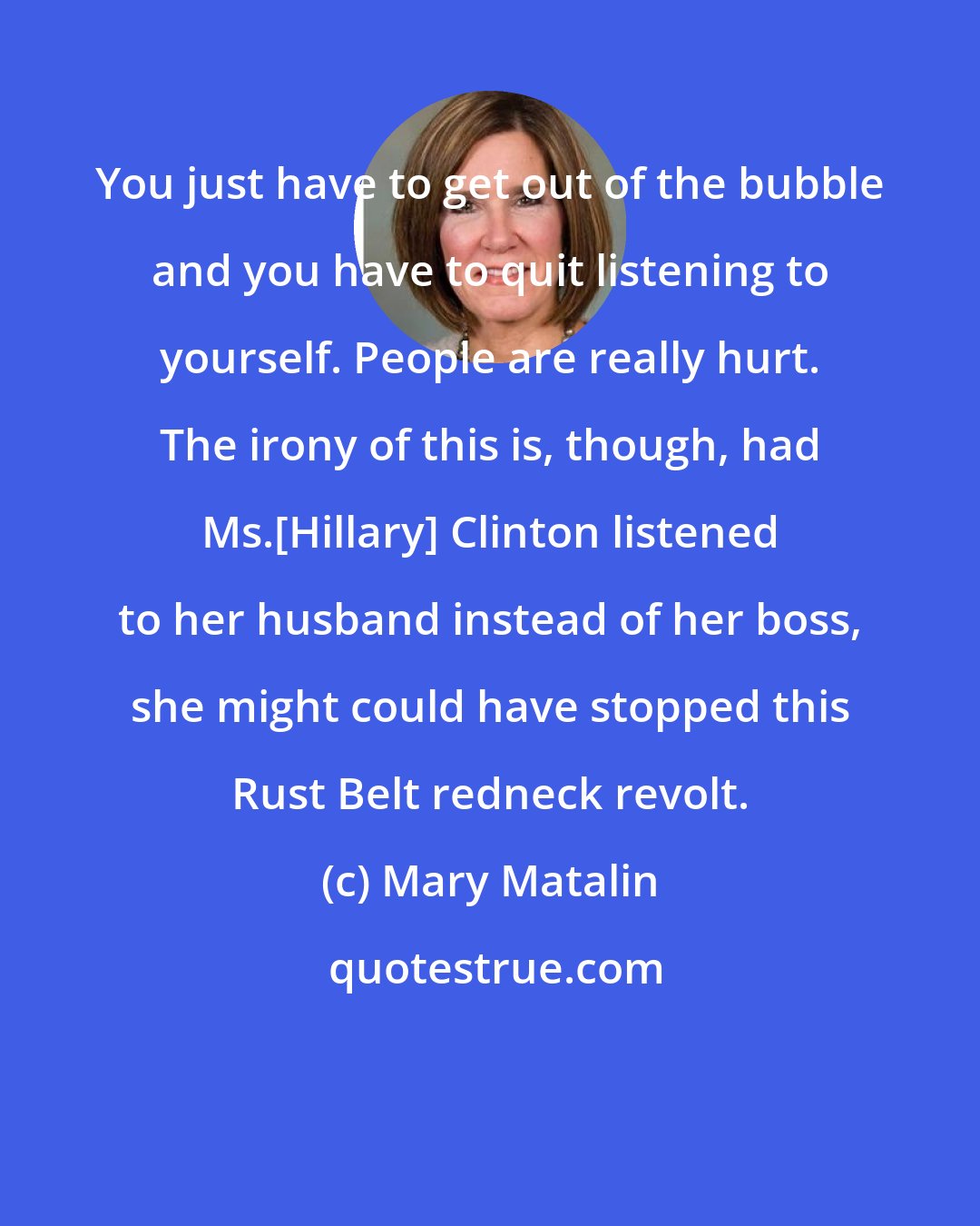 Mary Matalin: You just have to get out of the bubble and you have to quit listening to yourself. People are really hurt. The irony of this is, though, had Ms.[Hillary] Clinton listened to her husband instead of her boss, she might could have stopped this Rust Belt redneck revolt.
