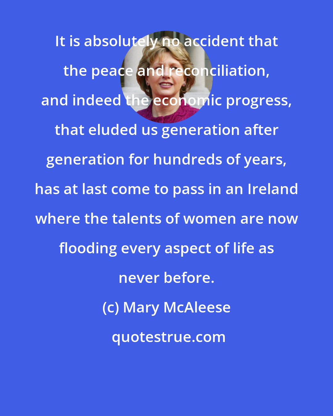 Mary McAleese: It is absolutely no accident that the peace and reconciliation, and indeed the economic progress, that eluded us generation after generation for hundreds of years, has at last come to pass in an Ireland where the talents of women are now flooding every aspect of life as never before.