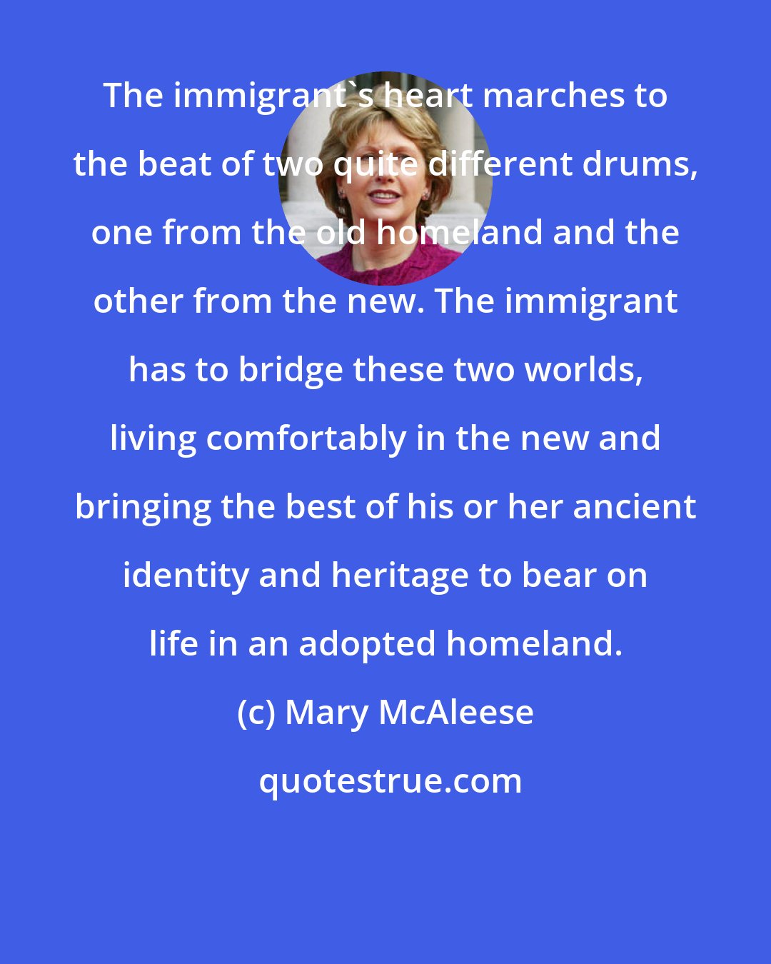 Mary McAleese: The immigrant's heart marches to the beat of two quite different drums, one from the old homeland and the other from the new. The immigrant has to bridge these two worlds, living comfortably in the new and bringing the best of his or her ancient identity and heritage to bear on life in an adopted homeland.