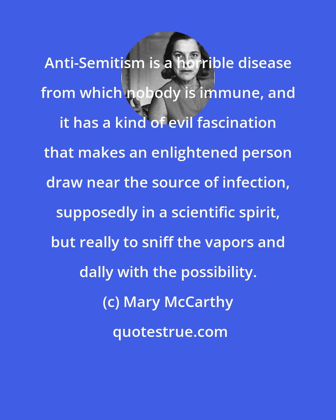 Mary McCarthy: Anti-Semitism is a horrible disease from which nobody is immune, and it has a kind of evil fascination that makes an enlightened person draw near the source of infection, supposedly in a scientific spirit, but really to sniff the vapors and dally with the possibility.