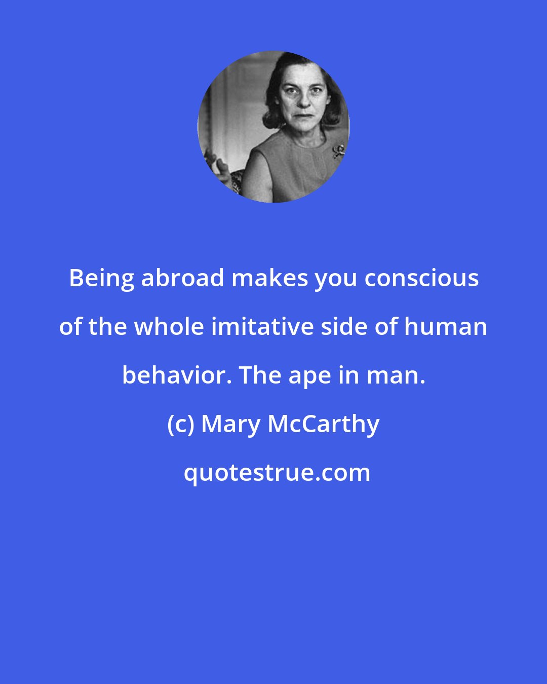 Mary McCarthy: Being abroad makes you conscious of the whole imitative side of human behavior. The ape in man.