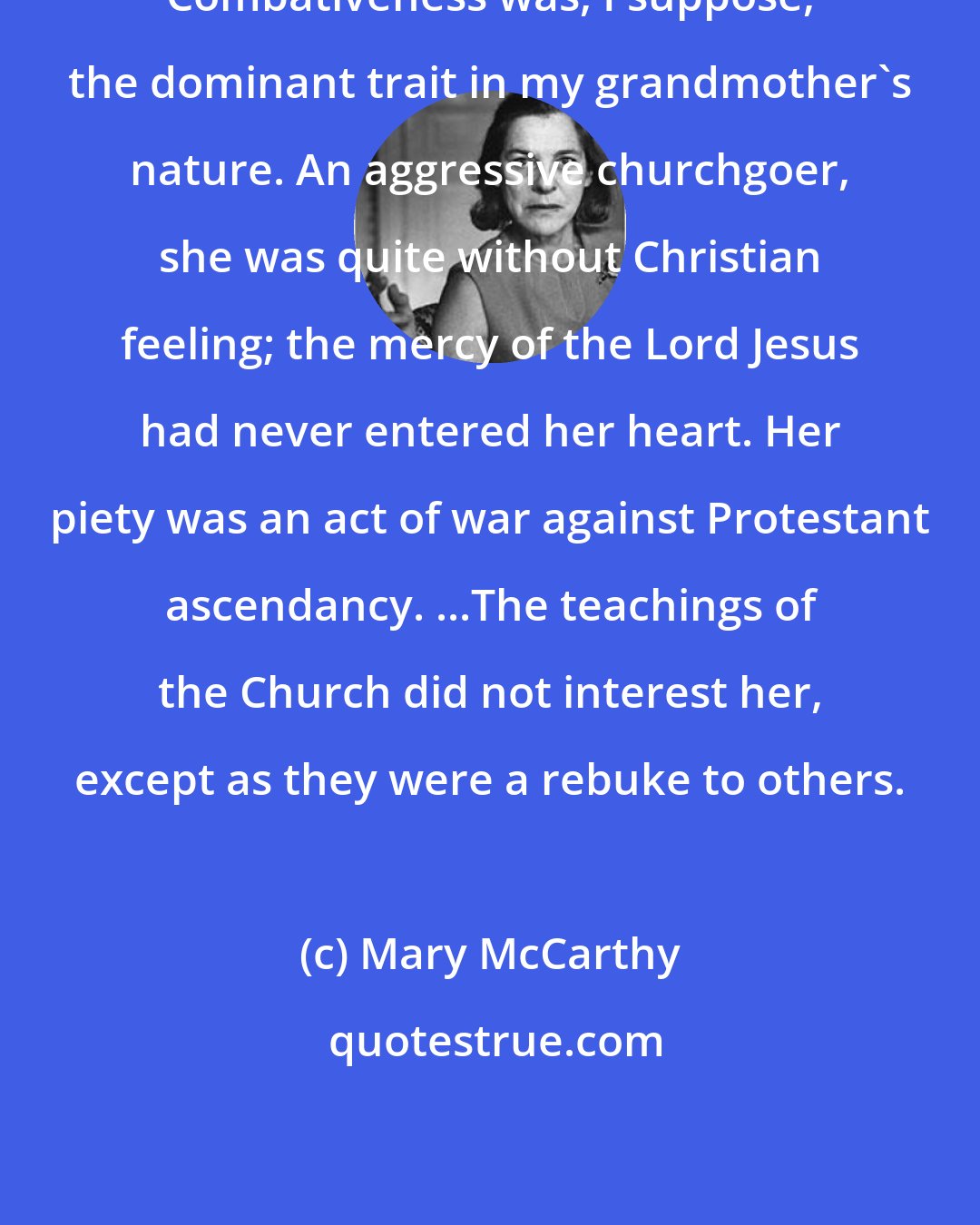 Mary McCarthy: Combativeness was, I suppose, the dominant trait in my grandmother's nature. An aggressive churchgoer, she was quite without Christian feeling; the mercy of the Lord Jesus had never entered her heart. Her piety was an act of war against Protestant ascendancy. ...The teachings of the Church did not interest her, except as they were a rebuke to others.