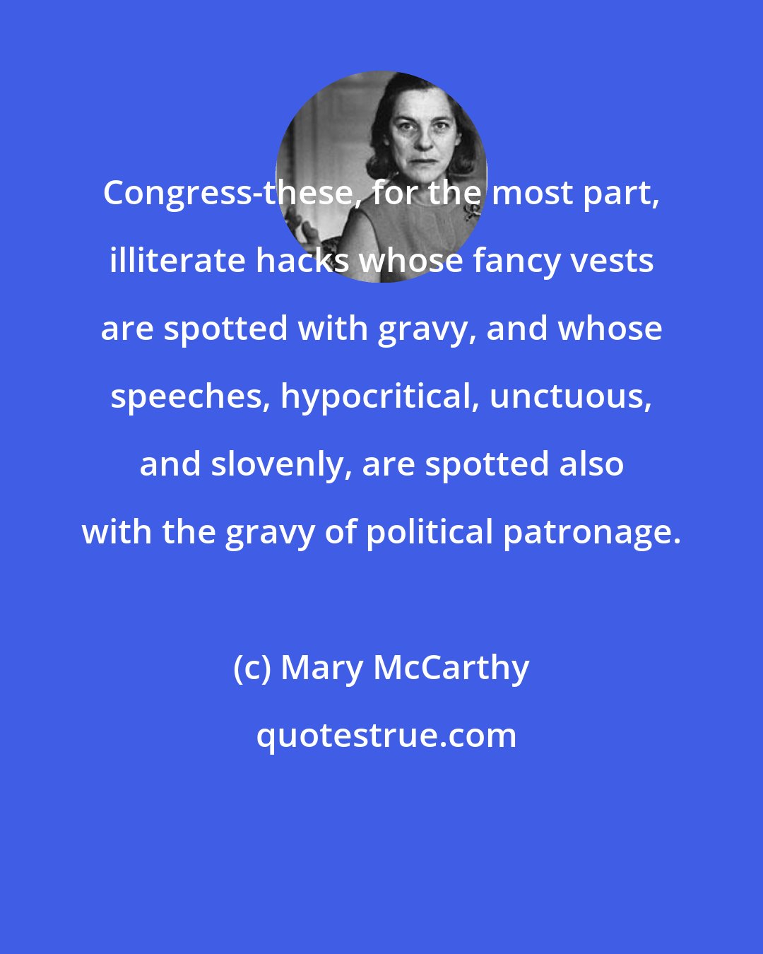 Mary McCarthy: Congress-these, for the most part, illiterate hacks whose fancy vests are spotted with gravy, and whose speeches, hypocritical, unctuous, and slovenly, are spotted also with the gravy of political patronage.