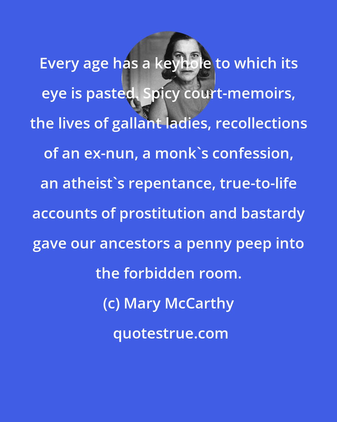 Mary McCarthy: Every age has a keyhole to which its eye is pasted. Spicy court-memoirs, the lives of gallant ladies, recollections of an ex-nun, a monk's confession, an atheist's repentance, true-to-life accounts of prostitution and bastardy gave our ancestors a penny peep into the forbidden room.