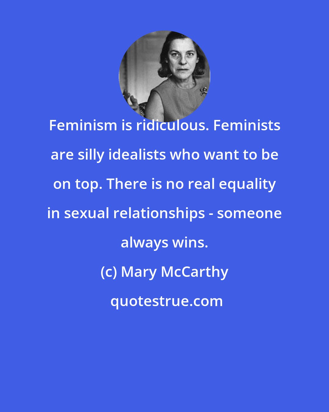 Mary McCarthy: Feminism is ridiculous. Feminists are silly idealists who want to be on top. There is no real equality in sexual relationships - someone always wins.