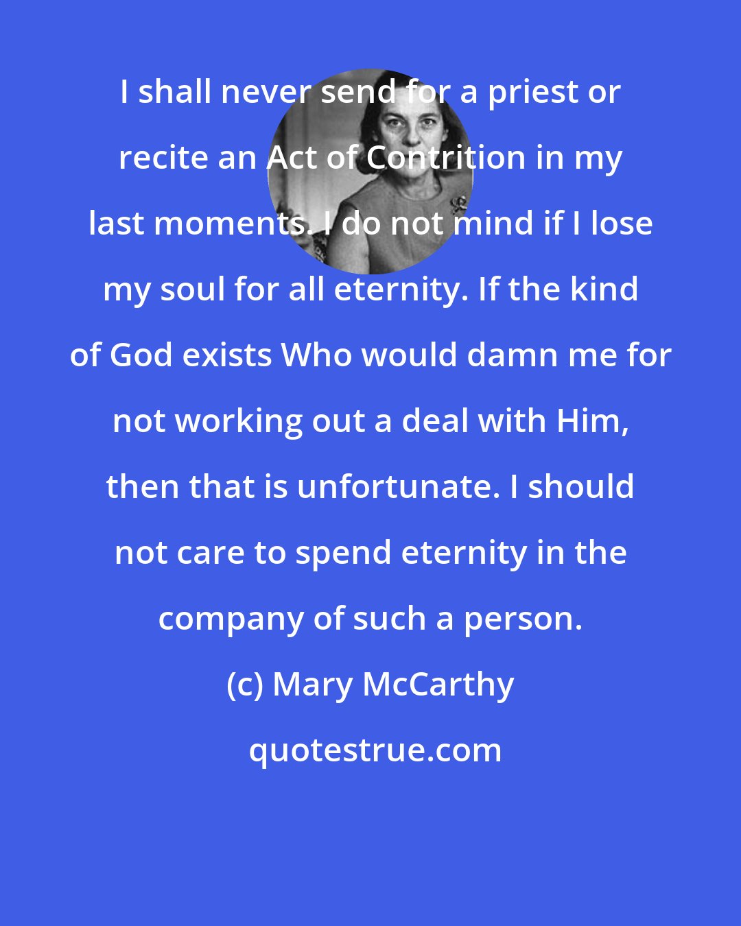 Mary McCarthy: I shall never send for a priest or recite an Act of Contrition in my last moments. I do not mind if I lose my soul for all eternity. If the kind of God exists Who would damn me for not working out a deal with Him, then that is unfortunate. I should not care to spend eternity in the company of such a person.