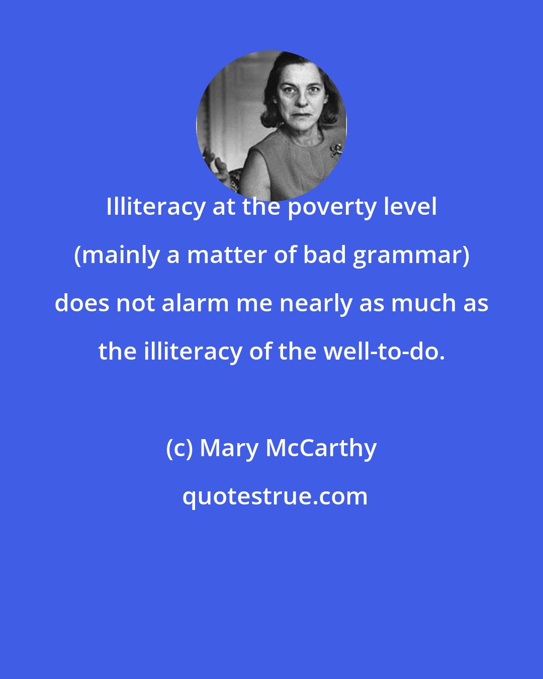 Mary McCarthy: Illiteracy at the poverty level (mainly a matter of bad grammar) does not alarm me nearly as much as the illiteracy of the well-to-do.