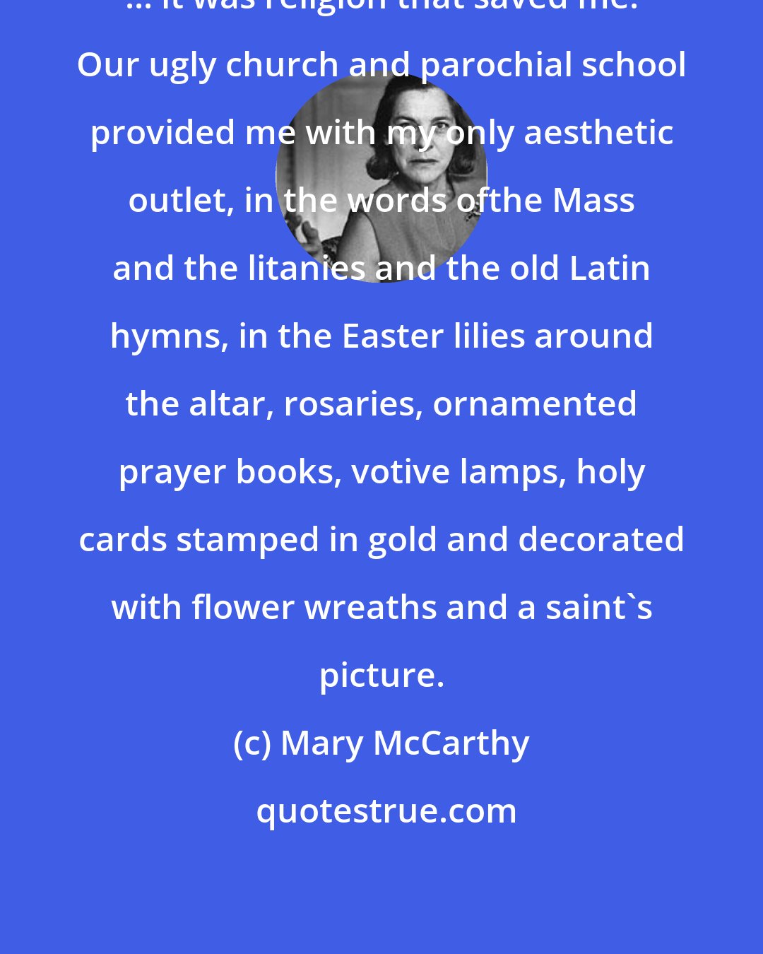 Mary McCarthy: ... it was religion that saved me. Our ugly church and parochial school provided me with my only aesthetic outlet, in the words ofthe Mass and the litanies and the old Latin hymns, in the Easter lilies around the altar, rosaries, ornamented prayer books, votive lamps, holy cards stamped in gold and decorated with flower wreaths and a saint's picture.