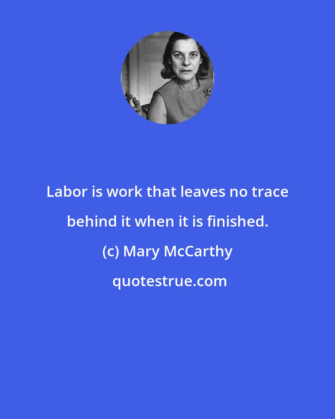 Mary McCarthy: Labor is work that leaves no trace behind it when it is finished.