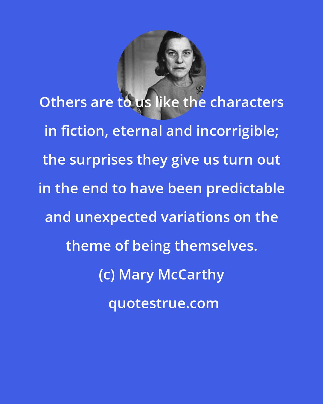 Mary McCarthy: Others are to us like the characters in fiction, eternal and incorrigible; the surprises they give us turn out in the end to have been predictable and unexpected variations on the theme of being themselves.