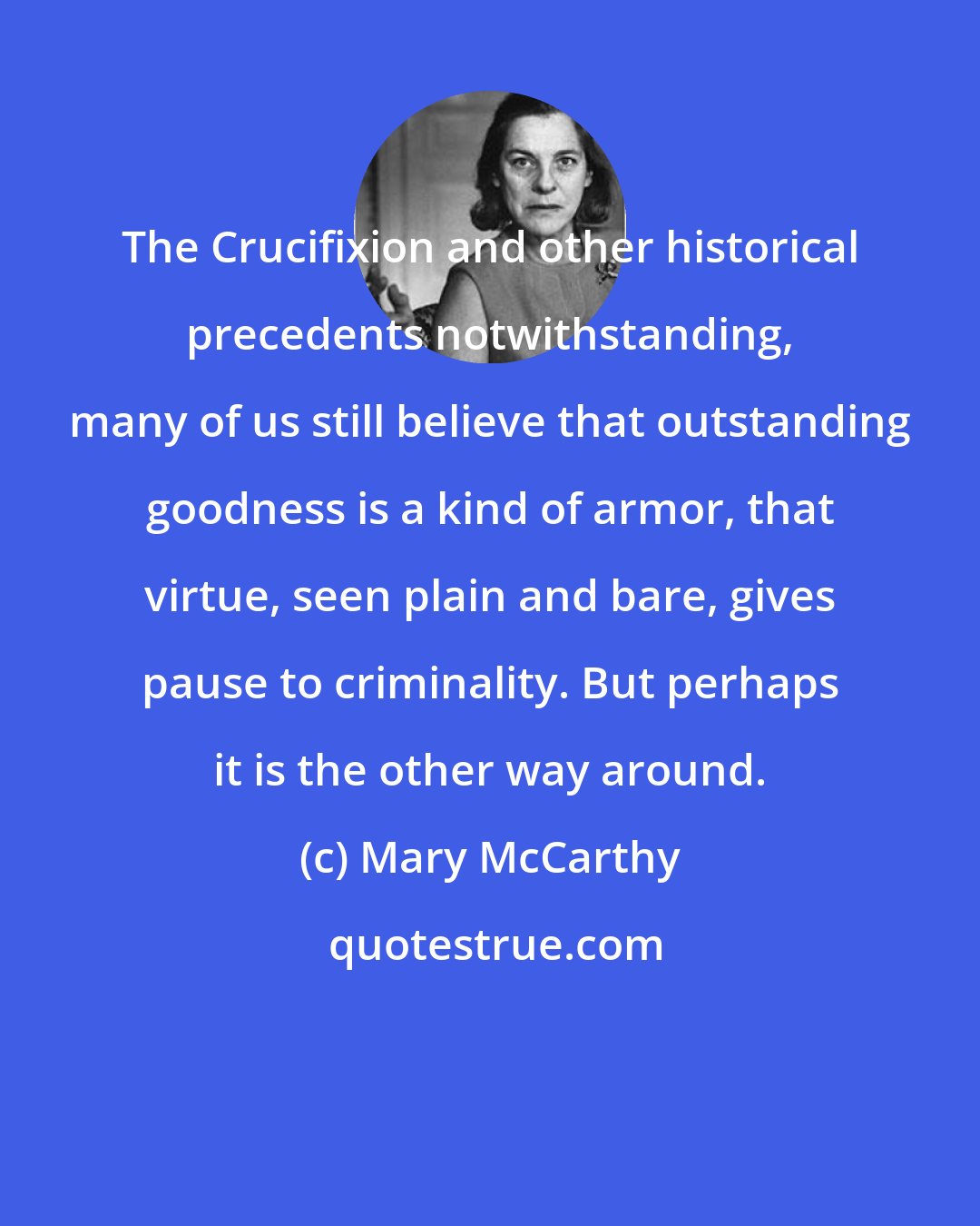 Mary McCarthy: The Crucifixion and other historical precedents notwithstanding, many of us still believe that outstanding goodness is a kind of armor, that virtue, seen plain and bare, gives pause to criminality. But perhaps it is the other way around.