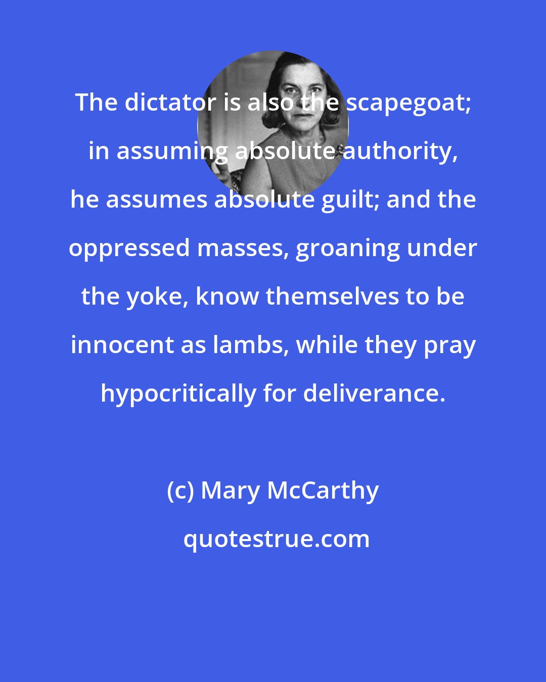 Mary McCarthy: The dictator is also the scapegoat; in assuming absolute authority, he assumes absolute guilt; and the oppressed masses, groaning under the yoke, know themselves to be innocent as lambs, while they pray hypocritically for deliverance.